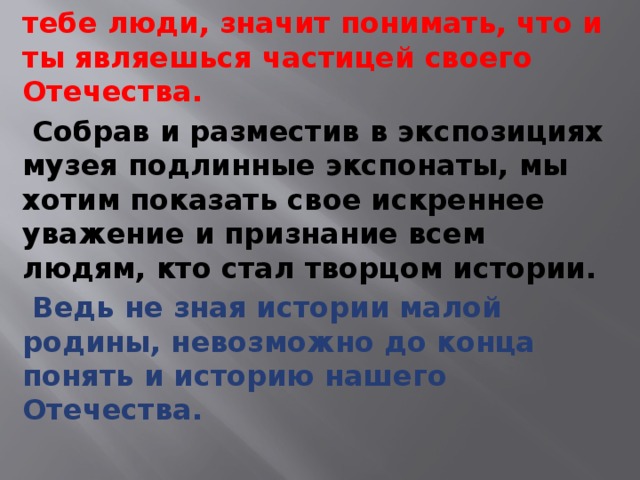  Знать историю своего поселка, участниками которой были жившие когда-то или живущие сейчас знакомые и незнакомые тебе люди, значит понимать, что и ты являешься частицей своего Отечества.  Собрав и разместив в экспозициях музея подлинные экспонаты, мы хотим показать свое искреннее уважение и признание всем людям, кто стал творцом истории.  Ведь не зная истории малой родины, невозможно до конца понять и историю нашего Отечества. 