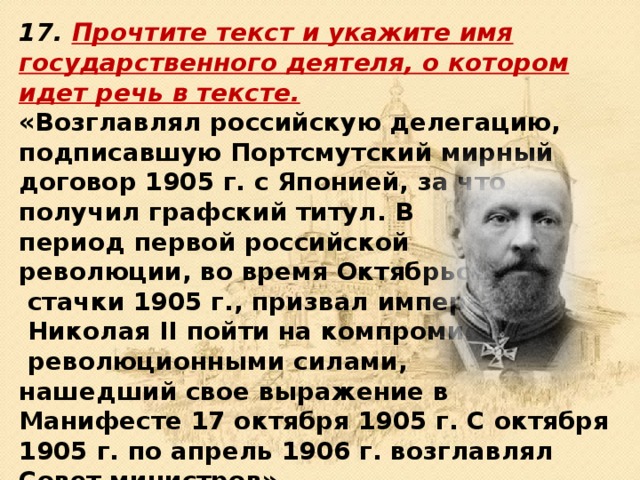 17. Прочтите текст и укажите имя государственного деятеля, о ко­тором идет речь в тексте.  «Возглавлял российскую делегацию, подписавшую Портсмут­ский мирный договор 1905 г. с Японией, за что получил граф­ский титул. В период первой российской революции, во время Октябрьской  стачки 1905 г., призвал императора  Николая II пойти на компромисс с  революционными силами, нашедший свое выражение в Манифесте 17 октября 1905 г. С октября 1905 г. по апрель 1906 г. возглавлял Совет министров». 