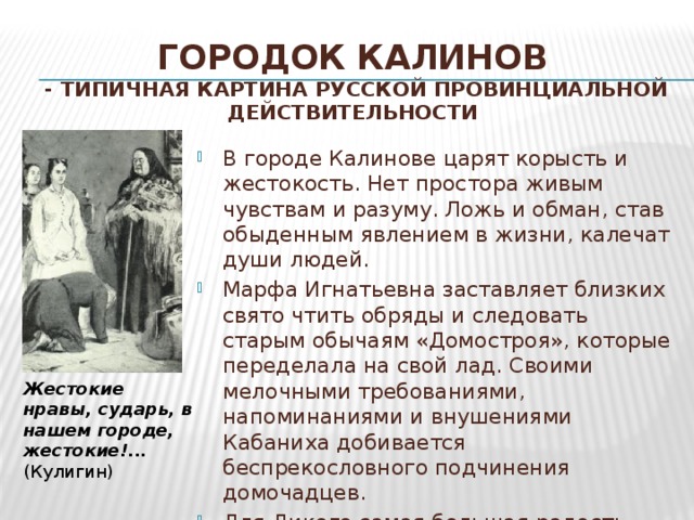 Городок Калинов  - типичная картина русской провинциальной  действительности В городе Калинове царят корысть и жестокость. Нет простора живым чувствам и разуму. Ложь и обман, став обыденным явлением в жизни, калечат души людей. Марфа Игнатьевна заставляет близких свято чтить обряды и следовать старым обычаям «Домостроя», которые переделала на свой лад. Своими мелочными требованиями, напоминаниями и внушениями Кабаниха добивается беспрекословного подчинения домочадцев. Для Дикого самая большая радость надругаться над человеком, унизить его. Жестокие нравы, сударь, в нашем городе, жестокие!...    (Кулигин) 