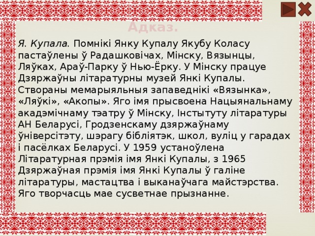 Адказ. Я. Купала. Помнікі Янку Купалу Якубу Коласу пастаўлены ў Радашковічах, Мінску, Вязынцы, Ляўках, Араў-Парку ў Нью-Ёрку. У Мінску працуе Дзяржаўны літаратурны музей Янкі Купалы. Створаны мемарыяльныя запаведнікі «Вязынка», «Ляўкі», «Акопы». Яго імя прысвоена Нацыянальнаму акадэмічнаму тэатру ў Мінску, Інстытуту літаратуры АН Беларусі, Гродзенскаму дзяржаўнаму ўніверсітэту, шэрагу бібліятэк, школ, вуліц у гарадах і пасёлках Беларусі. У 1959 устаноўлена Літаратурная прэмія імя Янкі Купалы, з 1965 Дзяржаўная прэмія імя Янкі Купалы ў галіне літаратуры, мастацтва і выканаўчага майстэрства. Яго творчасць мае сусветнае прызнанне. 