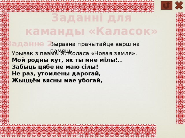 Заданні для каманды «Каласок» Заданне 2 Выразна прачытайце верш на памяць. Урывак з паэмы Я. Коласа «Новая зямля». Мой родны кут, як ты мне мілы!.. Забыць цябе не маю сілы! Не раз, утомлены дарогай, Жыццём вясны мае убогай, 