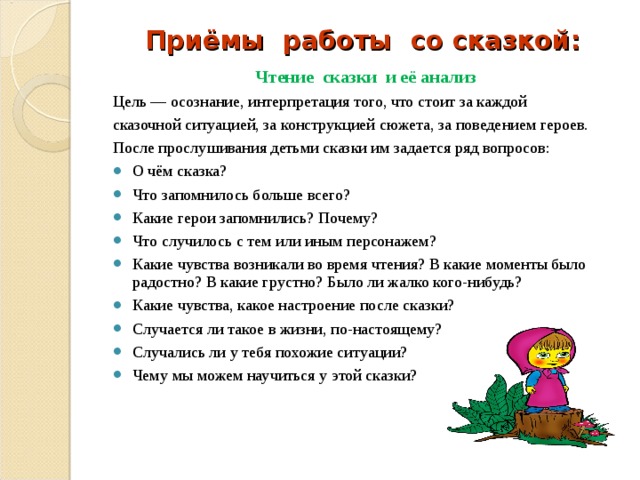 Приёмы работы со сказкой: Чтение сказки и её анализ Цель — осознание, интерпретация того, что стоит за каждой сказочной ситуацией, за конструкцией сюжета, за поведением героев. После прослушивания детьми сказки им задается ряд вопросов: О чём сказка? Что запомнилось больше всего? Какие герои запомнились? Почему? Что случилось с тем или иным персонажем? Какие чувства возникали во время чтения? В какие моменты было радостно? В какие грустно? Было ли жалко кого-нибудь? Какие чувства, какое настроение после сказки? Случается ли такое в жизни, по-настоящему? Случались ли у тебя похожие ситуации? Чему мы можем научиться у этой сказки? 