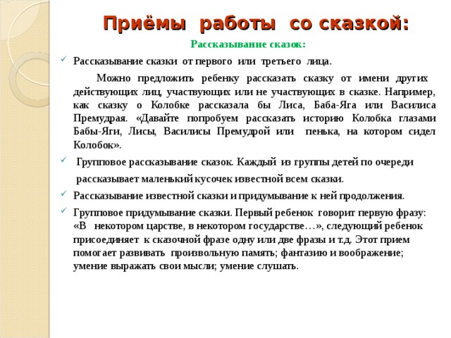 Приёмы работы со сказкой: Рассказывание сказок : Рассказывание сказки от первого или третьего лица .   Можно предложить ребенку рассказать сказку от имени других действующих лиц, участвующих или не участвующих в сказке. Например, как сказку о Колобке рассказала бы Лиса, Баба-Яга или Василиса Премудрая. «Давайте попробуем рассказать историю Колобка глазами Бабы-Яги, Лисы, Василисы Премудрой или пенька, на котором сидел Колобок».   Групповое рассказывание сказок. Каждый  из группы детей по очереди  рассказывает маленький кусочек известной всем сказки. Рассказывание известной сказки и придумывание к ней продолжения. Групповое придумывание сказки. Первый ребенок  говорит первую фразу: «В некотором царстве, в некотором государстве…», следующий ребенок присоединяет к сказочной фразе одну или две фразы и т.д. Этот прием помогает развивать произвольную память; фантазию и воображение; умение выражать свои мысли; умение слушать.     