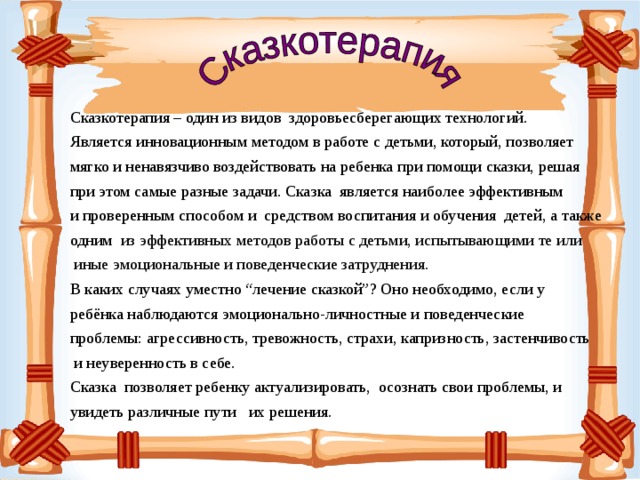 Сказкотерапия – один из видов здоровьесберегающих технологий. Является инновационным методом в работе с детьми, который, позволяет мягко и ненавязчиво воздействовать на ребенка при помощи сказки, решая при этом самые разные задачи. Сказка является наиболее эффективным и проверенным способом и средством воспитания и обучения детей, а также одним из эффективных методов работы с детьми, испытывающими те или  иные эмоциональные и поведенческие затруднения. В каких случаях уместно “лечение сказкой”? Оно необходимо, если у ребёнка наблюдаются эмоционально-личностные и поведенческие проблемы: агрессивность, тревожность, страхи, капризность, застенчивость  и неуверенность в себе. Сказка позволяет ребенку актуализировать, осознать свои проблемы, и увидеть различные пути их решения.   