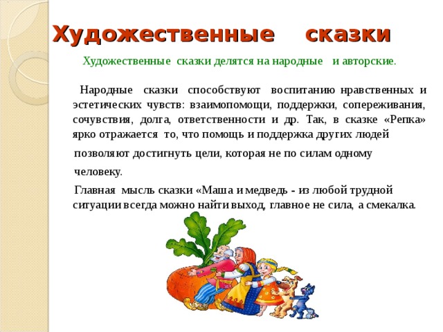 Художественные сказки  Художественные сказки делятся на народные и авторские.  Народные сказки способствуют воспитанию нравственных и эстетических чувств: взаимопомощи, поддержки, сопереживания, сочувствия, долга, ответственности и др. Так, в сказке «Репка» ярко отражается то, что помощь и поддержка других людей  позволяют достигнуть цели, которая не по силам одному  человеку.   Главная мысль сказки «Маша и медведь - из любой трудной ситуации всегда можно найти выход, главное не сила, а смекалка. 