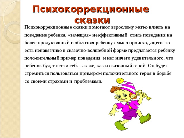  Психокоррекционные сказки Психокоррекционные сказки помогают взрослому мягко влиять на поведение ребенка, «замещая» неэффективный стиль поведения на более продуктивный и объясняя ребенку смысл происходящего, то есть ненавязчиво в сказочно-волшебной форме предлагается ребенку положительный пример поведения, и нет ничего удивительного, что ребенок будет вести себя так же, как и сказочный герой. Он будет стремиться пользоваться примером положительного героя в борьбе со своими страхами и проблемами.  