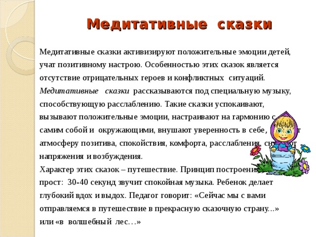 Медитативные сказки Медитативные сказки активизируют положительные эмоции детей, учат позитивному настрою. Особенностью этих сказок является отсутствие отрицательных героев и конфликтных ситуаций. Медитативные   сказки   рассказываются под специальную музыку, способствующую расслаблению. Такие сказки успокаивают, вызывают положительные эмоции, настраивают на гармонию с самим собой и окружающими, внушают уверенность в себе , создают атмосферу позитива, спокойствия, комфорта, расслабления, снимают напряжения и возбуждения. Характер этих сказок – путешествие. Принцип построения сказки прост: 30-40 секунд звучит спокойная музыка. Ребенок делает глубокий вдох и выдох. Педагог говорит: «Сейчас мы с вами отправляемся в путешествие в прекрасную сказочную страну...» или «в волшебный лес…» 