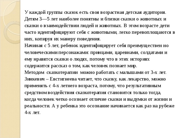 У каждой группы сказок есть своя возрастная детская аудитория. Детям 3—5 лет наиболее понятны и близки сказки о животных и сказки о взаимодействии людей и животных. В этом возрасте дети часто идентифицируют себя с животными, легко перевоплощаются в них, копируя их манеру поведения. Начиная с 5 лет, ребенок идентифицирует себя преимуществен но человеческими персонажами: принцами, царевнами, солдатами и ему нравятся сказки о людях, потому что в этих историях содержится рассказ о том, как человек познает мир. Методом сказкотерапии можно работать с малышами от 3-х лет.  Зинкевич – Евстигнеева читает, что сказку, как лекарство, можно применять с 4-х летнего возраста, потому, что результативным средством воздействия сказкотерапия становится только тогда, когда человек четко осознает отличие сказки и выдумки от жизни и реальности. А у ребенка это осознание начинается как раз на рубеже 4-х лет. 