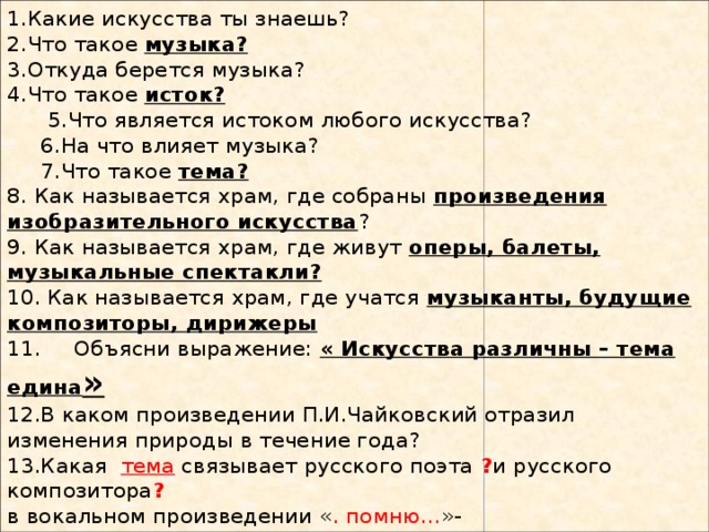 1.Какие искусства ты знаешь?  2.Что такое музыка?  3.Откуда берется музыка?  4.Что такое исток?  5.Что является истоком любого искусства?  6.На что влияет музыка?  7.Что такое тема?  8. Как называется храм, где собраны произведения изобразительного искусства ?  9. Как называется храм, где живут оперы, балеты, музыкальные спектакли?  10. Как называется храм, где учатся музыканты, будущие композиторы, дирижеры  11. Объясни выражение: « Искусства различны – тема едина »  12.В каком произведении П.И.Чайковский отразил изменения природы в течение года?  13.Какая тема связывает русского поэта ? и русского композитора ?  в вокальном произведении « . помню... »- 