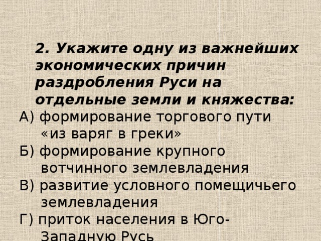 2. Укажите одну из важнейших экономических причин раздробления Руси на отдельные земли и княжества: А) формирование торгового пути «из варяг в греки» Б) формирование крупного вотчинного землевладения В) развитие условного помещичьего землевладения Г) приток населения в Юго-Западную Русь 