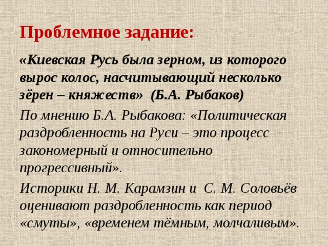 Проблемное задание:  «Киевская Русь была зерном, из которого вырос колос, насчитывающий несколько зёрен – княжеств» (Б.А. Рыбаков) По мнению Б.А. Рыбакова: «Политическая раздробленность на Руси – это процесс закономерный и относительно прогрессивный». Историки Н. М. Карамзин и С. М. Соловьёв оценивают раздробленность как период «смуты», «временем тёмным, молчаливым».   