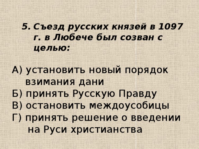 Съезд русских князей в 1097 г. в Любече был созван с целью: Съезд русских князей в 1097 г. в Любече был созван с целью:  А) установить новый порядок взимания дани Б) принять Русскую Правду В) остановить междоусобицы Г) принять решение о введении  на Руси христианства 