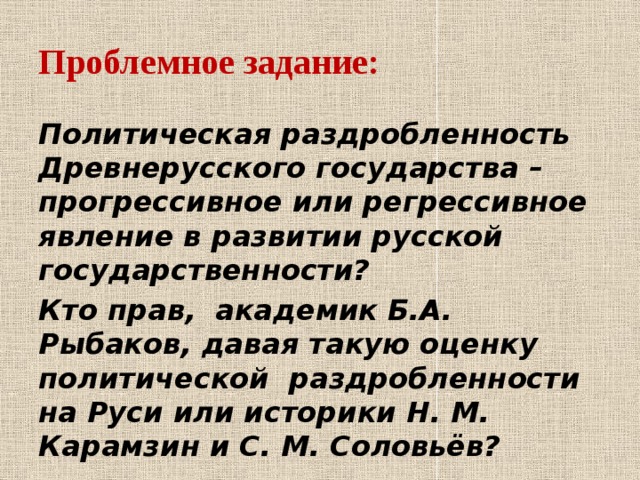 Проблемное задание:  Политическая раздробленность Древнерусского государства – прогрессивное или регрессивное явление в развитии русской государственности? Кто прав, академик Б.А. Рыбаков, давая такую оценку политической раздробленности на Руси или историки Н. М. Карамзин и С. М. Соловьёв?  