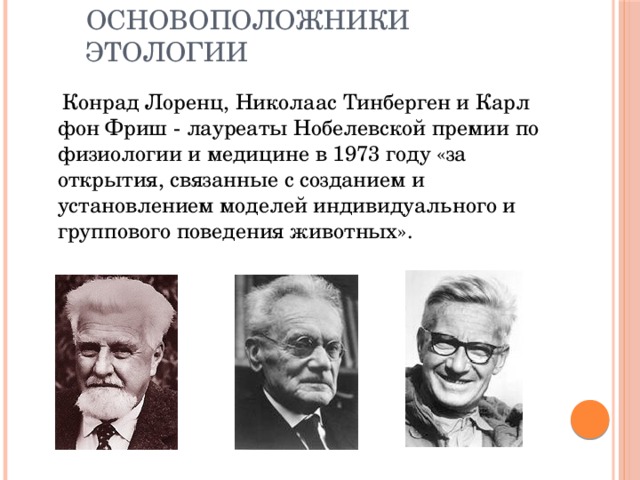 Основоположники этологии  Конрад Лоренц, Николаас Тинберген и Карл фон Фриш - лауреаты Нобелевской премии по физиологии и медицине в 1973 году «за открытия, связанные с созданием и установлением моделей индивидуального и группового поведения животных». 