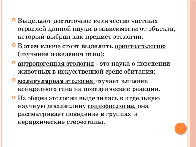 Выделяют достаточное количество частных отраслей данной науки в зависимости от объекта, который выбран как предмет этологии. В этом ключе стоит выделить орнитоэтологию (изучение поведения птиц); антропогенная этология - это наука о поведении животных в искусственной среде обитания; молекулярная этология изучает влияние конкретного гена на поведенческие реакции. Из общей этологии выделилась в отдельную научную дисциплину социобиология, она рассматривает поведение в группах и иерархические стереотипы. 