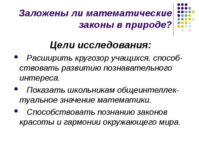 Заложены ли математические законы в природе? Цели исследования:  Расширить кругозор учащихся, способ-ствовать развитию познавательного интереса.  Показать школьникам общеинтеллек-туальное значение математики.  Способствовать познанию законов красоты и гармонии окружающего мира.  