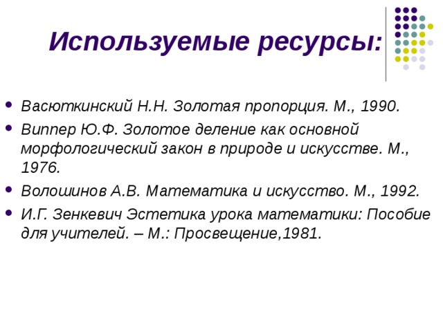 Используемые ресурсы: Васюткинский Н.Н. Золотая пропорция. М., 1990. Виппер Ю.Ф. Золотое деление как основной морфологический закон в природе и искусстве. М., 1976. Волошинов А.В. Математика и искусство. М., 1992. И.Г. Зенкевич Эстетика урока математики: Пособие для учителей. – М.: Просвещение,1981. 