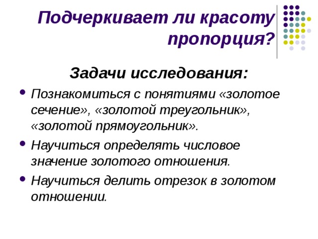 Подчеркивает ли красоту пропорция? Задачи исследования: Познакомиться с понятиями «золотое сечение», «золотой треугольник», «золотой прямоугольник». Научиться определять числовое значение золотого отношения. Научиться делить отрезок в золотом отношении.  