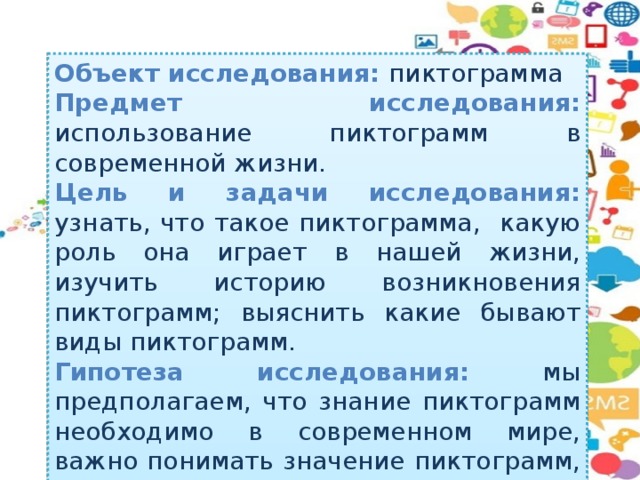 Объект исследования: пиктограмма Предмет исследования: использование пиктограмм  в современной жизни. Цель и задачи исследования: узнать, что такое пиктограмма, какую роль она играет в нашей жизни, изучить историю возникновения пиктограмм; выяснить какие бывают виды пиктограмм. Гипотеза исследования: мы предполагаем, что знание пиктограмм необходимо в современном мире, важно понимать значение пиктограмм, с их помощью можно передавать информацию людям.