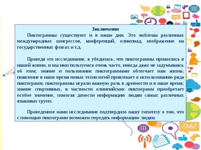 Заключение Пиктограммы существуют и в наши дни. Это эмблемы различных международных конгрессов, конференций, олимпиад, изображение на государственных флагах и т.д. Проведя это исследование, я убедилась, что пиктограммы прижились в нашей жизни, и мы ими пользуемся очень часто, иногда даже не задумываясь об этом; знание и пользование пиктограммами облегчает нам жизнь; появление в наше время новых технологий привлекает к использованию ряда пиктограмм; пиктограммы играли важную роль в древности и в наше время; знание спортивных, в частности олимпийских пиктограмм приобретает особое значение, помогая донести информацию людям самых различных языковых групп. Проведенное нами исследование подтвердило нашу гипотезу о том, что с помощью пиктограмм возможно передать информацию людям.