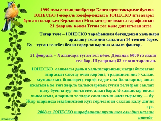 1999 нчы елның ноябрендә Бангладеш тәкъдиме буенча ЮНЕСКО Генераль конференциясе, ЮНЕСКО әгъзалары булган илләр һәм Берләшкән Милләтләр оешмасы тарафыннан 21 февраль көнен Туган тел көне дип игълан итте. Татар теле – ЮНЕСКО тарафыннан бөтендөнья халыкара аралашу теле дип саналган 14 телнең берсе. Бу – туган телебез белән горурланырлык мөһим фактор . 21 февраль – Халыкара туган тел көне. Дөньяда 6000 гә якын тел бар. Шуларның 83 се киң таралган . ЮНЕСКО оешмасы дөнья халыкларының матди булмаган мирасын саклау өчен көрәшә, традицион яисә халык музыкасын, биюләрен, гореф-гадәт һәм йолаларны, авыз иҗатын һәм төп җирле халыкларның туган телләрен саклап калу буенча зур эшчәнлек алып бара. Ә халыклар юкка чыкмасын, аларның телләре саклансын өчен тырышу — бу Җир шарында мәдәниятнең күп төрлелеген саклап калу дигән сүз.  2008 ел ЮНЕСКО тарафыннан туган тел елы дип игълан ителде . 