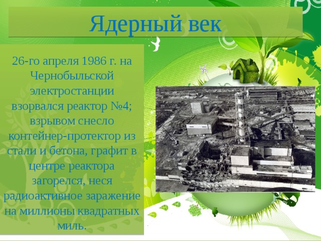 Ядерный век 26-го апреля 1986 г. на Чернобыльской электростанции взорвался реактор №4; взрывом снесло контейнер-протектор из стали и бетона, графит в центре реактора загорелся, неся радиоактивное заражение на миллионы квадратных миль. 