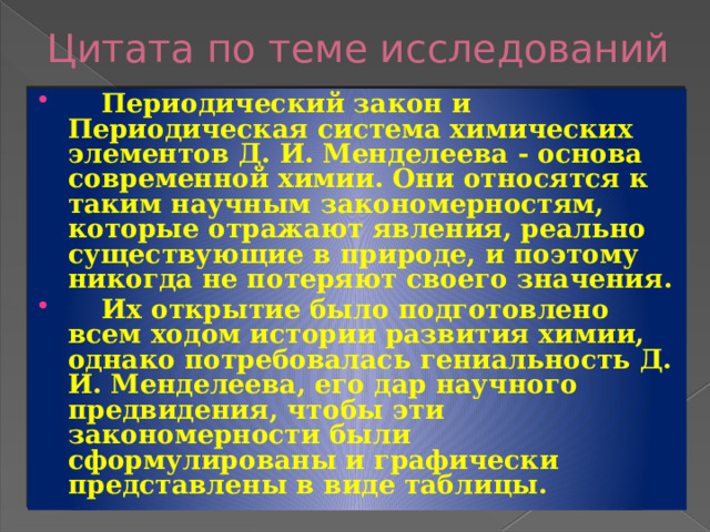 Цитата по теме исследований  Периодический закон и Периодическая система химических элементов Д. И. Менделеева - основа современной химии. Они относятся к таким научным закономерностям, которые отражают явления, реально существующие в природе, и поэтому никогда не потеряют своего значения.  Их открытие было подготовлено всем ходом истории развития химии, однако потребовалась гениальность Д. И. Менделеева, его дар научного предвидения, чтобы эти закономерности были сформулированы и графически представлены в виде таблицы. 