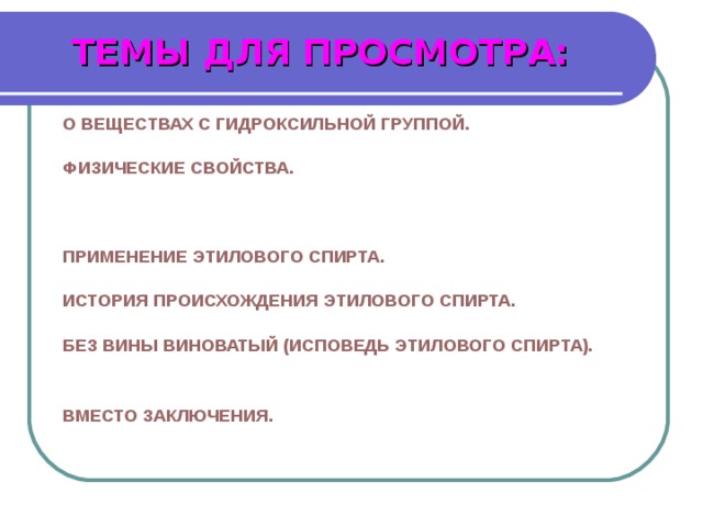 ТЕМЫ ДЛЯ ПРОСМОТРА: 1. О ВЕЩЕСТВАХ С ГИДРОКСИЛЬНОЙ ГРУППОЙ. 2. ФИЗИЧЕСКИЕ СВОЙСТВА. 3. СПОСОБЫ ПОЛУЧЕНИЯ ЭТИЛОВОГО СПИРТА. 4. ПРИМЕНЕНИЕ ЭТИЛОВОГО СПИРТА. 5. ИСТОРИЯ ПРОИСХОЖДЕНИЯ ЭТИЛОВОГО СПИРТА. 6. БЕЗ ВИНЫ ВИНОВАТЫЙ (ИСПОВЕДЬ ЭТИЛОВОГО СПИРТА). 7. МЕХАНИЗМ ДЕЙСТВИЯ АЛКОГОЛЯ. 8. ВМЕСТО ЗАКЛЮЧЕНИЯ . 