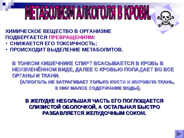 ХИМИЧЕСКОЕ ВЕЩЕСТВО В ОРГАНИЗМЕ ПОДВЕРГАЕТСЯ ПРЕВРАЩЕНИЯМ :  СНИЖАЕТСЯ ЕГО ТОКСИЧНОСТЬ;  ПРОИСХОДИТ ВЫДЕЛЕНИЕ МЕТАБОЛИТОВ. В ТОНКОМ КИШЕЧНИКЕ СПИРТ ВСАСЫВАЕТСЯ В КРОВЬ В НЕИЗМЕНЁННОМ ВИДЕ, ДАЛЕЕ С КРОВЬЮ ПОПАДАЕТ ВО ВСЕ ОРГАНЫ И ТКАНИ. ( АЛКОГОЛЬ НЕ ЗАТРАГИВАЕТ ТОЛЬКО КОСТИ И ЖИРОВУЮ ТКАНЬ,  В НИХ МАЛОЕ СОДЕРЖАНИЕ ВОДЫ ). В ЖЕЛУДКЕ НЕБОЛЬШАЯ ЧАСТЬ ЕГО ПОГЛОЩАЕТСЯ СЛИЗИСТОЙ ОБОЛОЧКОЙ, А ОСТАЛЬНАЯ БЫСТРО РАЗБАВЛЯЕТСЯ ЖЕЛУДОЧНЫМ СОКОМ.  