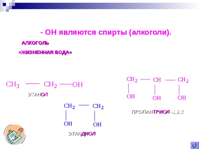 Самыми известными органическими соединениями с гидроксильной группой -  OH являются спирты (алкоголи). АЛКОГОЛЬ (ОТ АРАБСКОГО alkohol – ТОНКИЙ ПОРОШОК) или «ЖИЗНЕННАЯ ВОДА» ( aqua vitae ) – СИЛЬНЕЙШЕЕ ЛЕКАРСТВЕННОЕ СРЕДСТВО Так в средние века называли этиловый спирт. Позднее название алкоголи закрепилось за всем классом спиртов . ЭТАН ОЛ ПРОПАН ТРИОЛ -1,2,3 ЭТАН ДИОЛ 