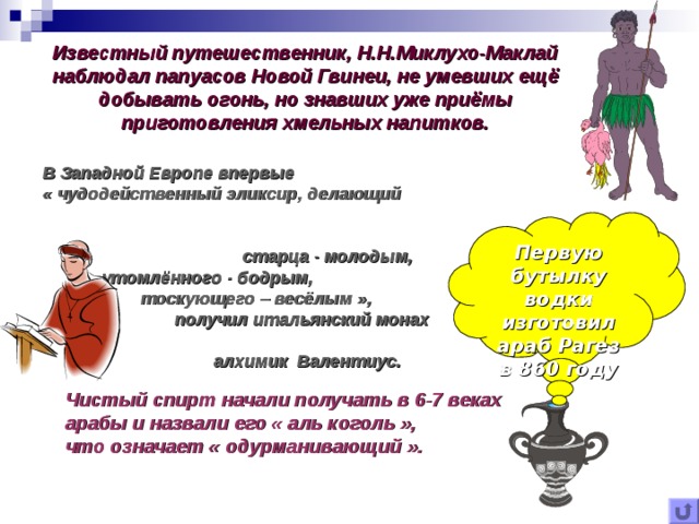 Известный путешественник, Н.Н.Миклухо-Маклай наблюдал папуасов Новой Гвинеи, не умевших ещё добывать огонь, но знавших уже приёмы приготовления хмельных напитков. В Западной Европе впервые «  чудодейственный эликсир, делающий старца - молодым,  утомлённого - бодрым,  тоскующего – весёлым  »,  получил итальянский монах  алхимик Валентиус. Первую бутылку водки изготовил араб Рагез в 860 году Чистый спирт начали получать в 6-7 веках арабы и назвали его « аль коголь », что означает « одурманивающий ». 