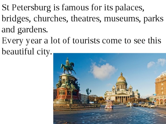 St Petersburg is famous for its palaces, bridges, churches, theatres, museums, parks and gardens. Every year a lot of tourists come to see this beautiful city. 