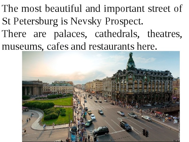 The most beautiful and important street of St Petersburg is Nevsky Prospect. There are palaces, cathedrals, theatres, museums, cafes and restaurants here. 