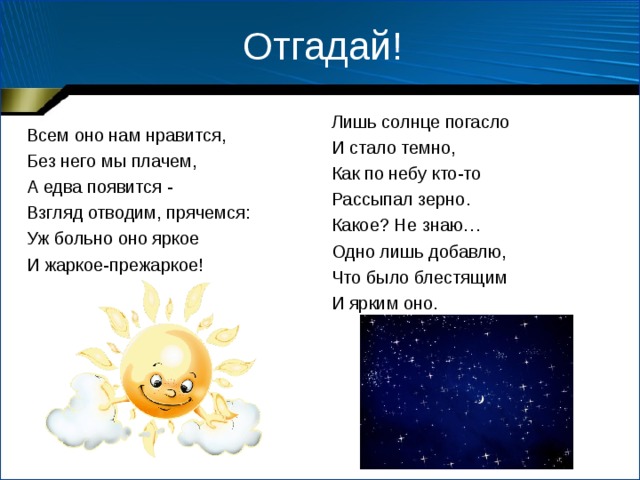 Отгадай! Лишь солнце погасло И стало темно, Как по небу кто-то Рассыпал зерно. Какое? Не знаю… Одно лишь добавлю, Что было блестящим И ярким оно. Всем оно нам нравится, Без него мы плачем, А едва появится - Взгляд отводим, прячемся: Уж больно оно яркое И жаркое-прежаркое ! 