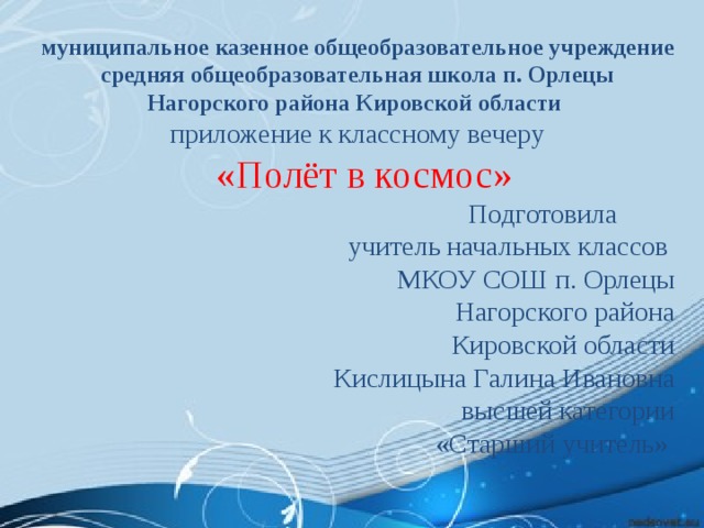 муниципальное казенное общеобразовательное учреждение средняя общеобразовательная школа п. Орлецы Нагорского района Кировской области  приложение к классному вечеру  «Полёт в космос»  Подготовила учитель начальных классов МКОУ СОШ п. Орлецы  Нагорского района Кировской области Кислицына Галина Ивановна высшей категории «Старший учитель» 