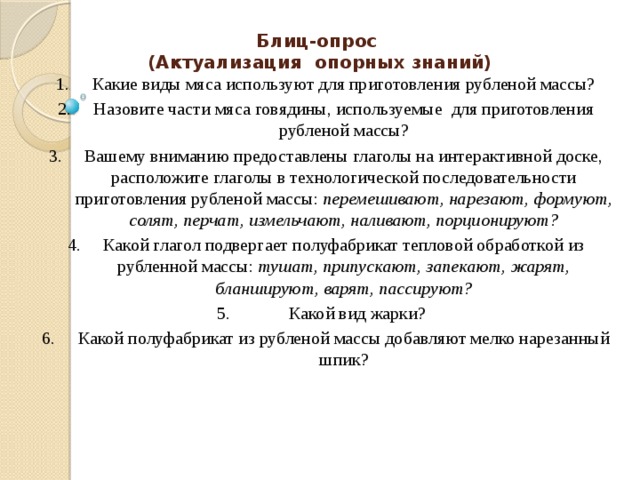 Блиц-опрос  (Актуализация опорных знаний) Какие виды мяса используют для приготовления рубленой массы? Назовите части мяса говядины, используемые для приготовления рубленой массы? Вашему вниманию предоставлены глаголы на интерактивной доске, расположите глаголы в технологической последовательности приготовления рубленой массы: перемешивают, нарезают, формуют, солят, перчат, измельчают, наливают, порционируют? Какой глагол подвергает полуфабрикат тепловой обработкой из рубленной массы: тушат, припускают, запекают, жарят, бланшируют, варят, пассируют?  Какой вид жарки? Какой полуфабрикат из рубленой массы добавляют мелко нарезанный шпик? 