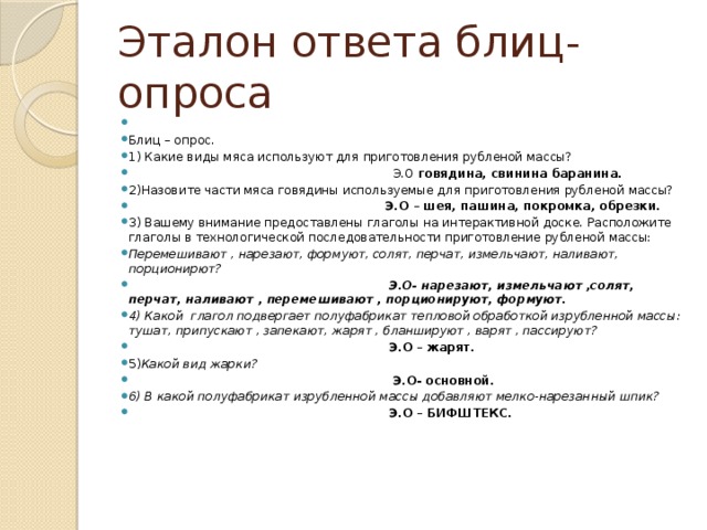 Эталон ответа блиц-опроса   Блиц – опрос. 1) Какие виды мяса используют для приготовления рубленой массы?  Э.О говядина, свинина баранина. 2)Назовите части мяса говядины используемые для приготовления рубленой массы?  Э.О – шея, пашина, покромка, обрезки. 3) Вашему внимание предоставлены глаголы на интерактивной доске. Расположите глаголы в технологической последовательности приготовление рубленой массы: Перемешивают , нарезают, формуют, солят, перчат, измельчают, наливают, порционирют?  Э.О- нарезают, измельчают ,солят, перчат, наливают , перемешивают , порционируют, формуют. 4) Какой глагол подвергает полуфабрикат тепловой обработкой изрубленной массы: тушат, припускают , запекают, жарят , бланшируют , варят , пассируют?  Э.О – жарят. 5) Какой вид жарки?  Э.О- основной. 6) В какой полуфабрикат изрубленной массы добавляют мелко-нарезанный шпик?  Э.О – БИФШТЕКС. 