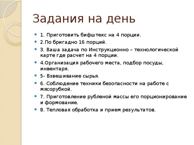 Задания на день 1. Приготовить бифштекс на 4 порции. 2.По бригадно 16 порций. 3. Ваша задача по Инструкционно – технологической карте где расчет на 4 порции. 4.Организация рабочего места, подбор посуды, инвентаря. 5- Взвешивание сырья. 6. Соблюдение техники безопасности на работе с мясорубкой. 7. Приготовление рубленой массы его порционирование и формование. 8. Тепловая обработка и прием результатов. 