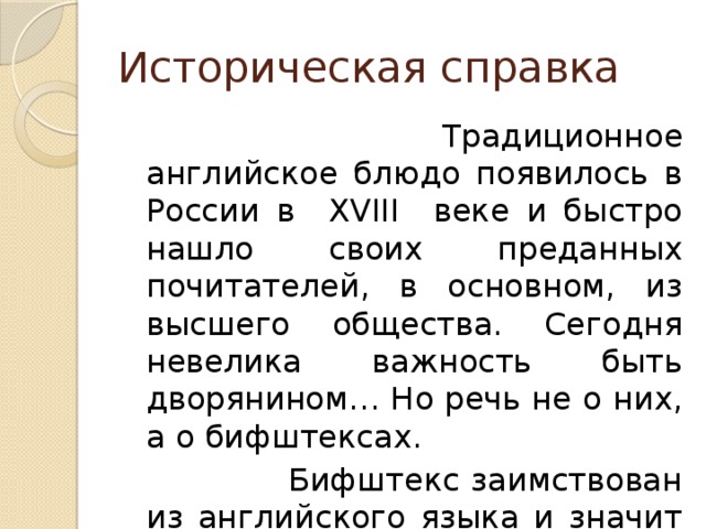 Историческая справка  Традиционное английское блюдо появилось в России в XVIII веке и быстро нашло своих преданных почитателей, в основном, из высшего общества. Сегодня невелика важность быть дворянином… Но речь не о них, а о бифштексах.  Бифштекс заимствован из английского языка и значит в дословном переводе «КУСОК ГОВЯДИНЫ» . 