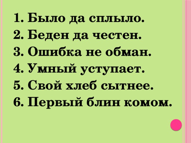 1. Было да сплыло. 2. Беден да честен. 3. Ошибка не обман. 4. Умный уступает. 5. Свой хлеб сытнее. 6. Первый блин комом. 