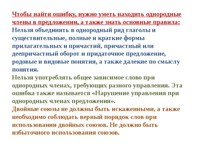 Чтобы найти ошибку, нужно уметь находить однородные члены в предложении, а также знать основные правила: Нельзя объединять в однородный ряд глаголы и существительные, полные и краткие формы прилагательных и причастий, причастный или деепричастный оборот и придаточное предложение, родовые и видовые понятия, а также далекие по смыслу понятия. Нельзя употреблять общее зависимое слово при однородных членах, требующих разного управления. Эта ошибка также называется «Нарушение управления при однородных членах предложения». Двойные союзы не должны быть искаженными, а также необходимо соблюдать верный порядок слов при использовании двойных союзов. Не должно быть избыточного использования союзов.    