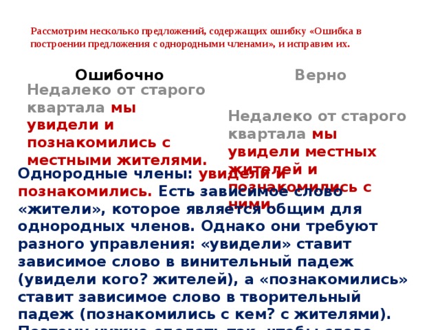  Рассмотрим несколько предложений, содержащих ошибку «Ошибка в построении предложения с однородными членами», и исправим их.   Ошибочно Верно Недалеко от старого квартала мы увидели и познакомились с местными жителями.    Недалеко от старого квартала мы увидели местных жителей и познакомились с ними.    Однородные члены: увидели и познакомились. Есть зависимое слово «жители», которое является общим для однородных членов. Однако они требуют разного управления: «увидели» ставит зависимое слово в винительный падеж (увидели кого? жителей), а «познакомились» ставит зависимое слово в творительный падеж (познакомились с кем? с жителями). Поэтому нужно сделать так, чтобы слово «жители» перестало быть общим зависимым словом.    