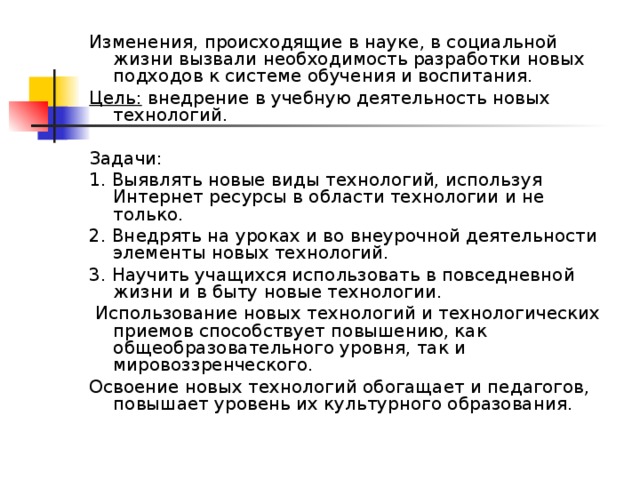 Изменения, происходящие в науке, в социальной жизни вызвали необходимость разработки новых подходов к системе обучения и воспитания. Цель: внедрение в учебную деятельность новых технологий. Задачи: 1. Выявлять новые виды технологий, используя Интернет ресурсы в области технологии и не только. 2. Внедрять на уроках и во внеурочной деятельности элементы новых технологий. 3. Научить учащихся использовать в повседневной жизни и в быту новые технологии.  Использование новых технологий и технологических приемов способствует повышению, как общеобразовательного уровня, так и мировоззренческого. Освоение новых технологий обогащает и педагогов, повышает уровень их культурного образования. 