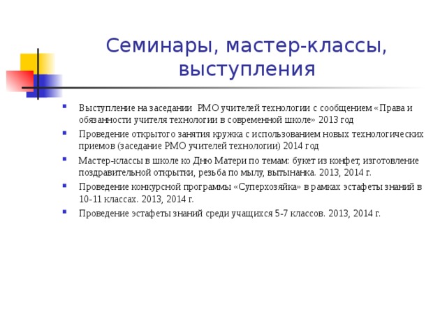 Семинары, мастер-классы, выступления Выступление на заседании РМО учителей технологии с сообщением «Права и обязанности учителя технологии в современной школе» 2013 год Проведение открытого занятия кружка с использованием новых технологических приемов (заседание РМО учителей технологии) 2014 год Мастер-классы в школе ко Дню Матери по темам: букет из конфет, изготовление поздравительной открытки, резьба по мылу, вытынанка. 2013, 2014 г. Проведение конкурсной программы «Суперхозяйка» в рамках эстафеты знаний в 10-11 классах. 2013, 2014 г. Проведение эстафеты знаний среди учащихся 5-7 классов. 2013, 2014 г.  