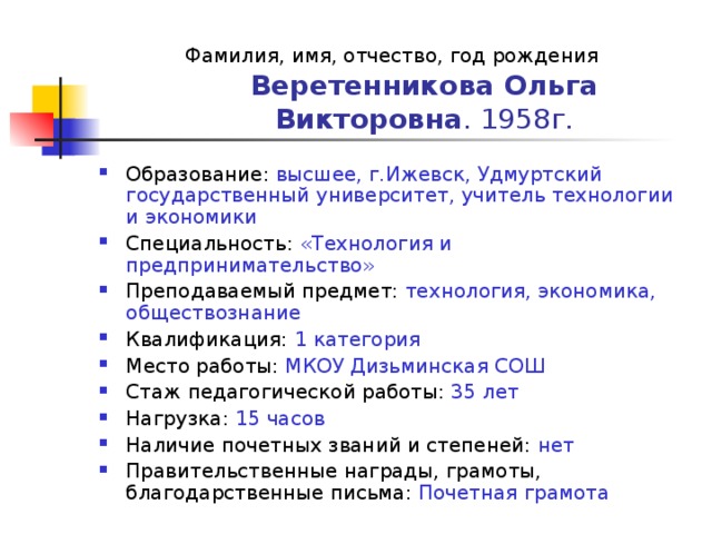 Фамилия, имя, отчество, год рождения  Веретенникова Ольга Викторовна . 1958г. Образование: высшее, г.Ижевск, Удмуртский государственный университет, учитель технологии и экономики Специальность: «Технология и предпринимательство» Преподаваемый предмет: технология, экономика, обществознание Квалификация: 1 категория Место работы: МКОУ Дизьминская СОШ Стаж педагогической работы: 35 лет Нагрузка: 15 часов Наличие почетных званий и степеней: нет Правительственные награды, грамоты, благодарственные письма: Почетная грамота  