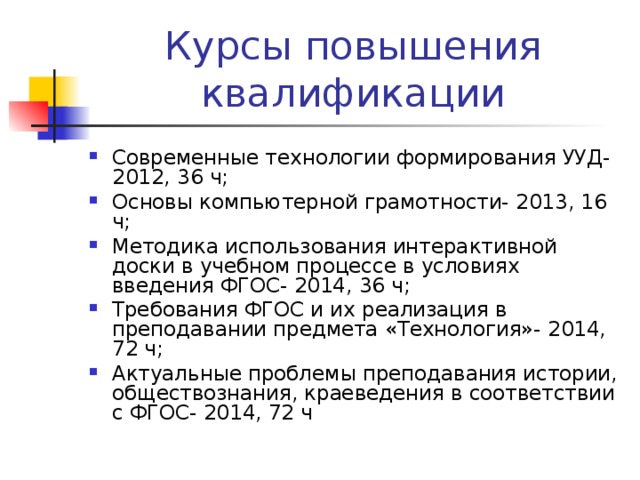 Курсы повышения квалификации Современные технологии формирования УУД- 2012, 36 ч; Основы компьютерной грамотности- 2013, 16 ч; Методика использования интерактивной доски в учебном процессе в условиях введения ФГОС- 2014, 36 ч; Требования ФГОС и их реализация в преподавании предмета «Технология»- 2014, 72 ч; Актуальные проблемы преподавания истории, обществознания, краеведения в соответствии с ФГОС- 2014, 72 ч 