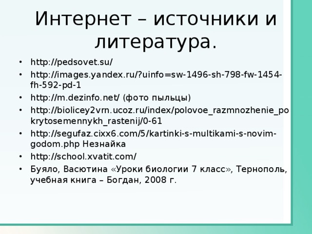 Интернет – источники и литература. http://pedsovet.su/ http://images.yandex.ru/?uinfo=sw-1496-sh-798-fw-1454-fh-592-pd-1 http://m.dezinfo.net/ (фото пыльцы) http://biolicey2vrn.ucoz.ru/index/polovoe_razmnozhenie_pokrytosemennykh_rastenij/0-61 http://segufaz.cixx6.com/5/kartinki-s-multikami-s-novim-godom.php Незнайка http://school.xvatit.com/ Буяло, Васютина «Уроки биологии 7 класс», Тернополь, учебная книга – Богдан, 2008 г. 