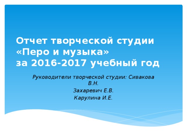 Отчет творческой студии  «Перо и музыка»  за 2016-2017 учебный год Руководители творческой студии: Сивакова В.Н. Захаревич Е.В. Карулина И.Е. 