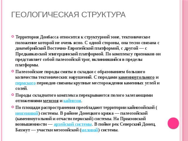 Геологическая структура   Территория Донбасса относится к структурной зоне, тектоническое положение которой не очень ясно. С одной стороны, она тесно связана с докембрийской Восточно-Европейской платформой, с другой — с Предкавказской эпигерцинской платформой. По комплексу признаков он представляет собой палеозойскй трог, вклинившийся в пределы платформы. Палеозойские породы смяты в складки с образованием большого количества тектонических нарушений. С породами  каменноугольного  и  пермского  периодов связаны крупные месторождения каменных углей и солей. Породы складчатого комплекса перекрываются полого залегающими отложениями  мезозоя  и  кайнозоя . По площади распространения преобладают территории кайнозойской ( неогеновой ) системы. В районе Донецкого кряжа — палеозойской (каменноугольной и отчасти пермской) системы. На Приазовской возвышенности —  архейской системы . В пойме рек Северский Донец, Бахмут — участки мезозойской ( меловой ) системы. 