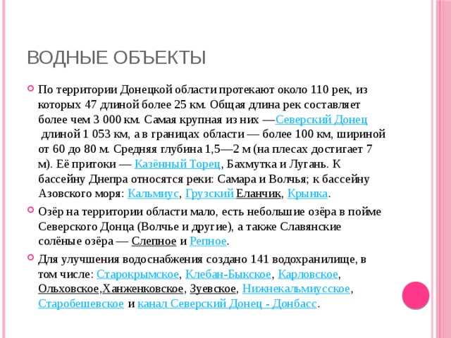 Водные объекты По территории Донецкой области протекают около 110 рек, из которых 47 длиной более 25 км. Общая длина рек составляет более чем 3 000 км. Самая крупная из них — Северский Донец  длиной 1 053 км, а в границах области — более 100 км, шириной от 60 до 80 м. Средняя глубина 1,5—2 м (на плесах достигает 7 м). Её притоки —  Казённый Торец , Бахмутка и Лугань. К бассейну Днепра относятся реки: Самара и Волчья; к бассейну Азовского моря:  Кальмиус ,  Грузский  Еланчик ,  Крынка . Озёр на территории области мало, есть небольшие озёра в пойме Северского Донца (Волчье и другие), а также Славянские солёные озёра —  Слепное  и  Репное . Для улучшения водоснабжения создано 141 водохранилище, в том числе:  Старокрымское ,  Клебан-Быкское ,  Карловское ,  Ольховское , Ханженковское ,  Зуевское ,  Нижнекальмиусское , Старобешевское  и  канал Северский Донец - Донбасс . 